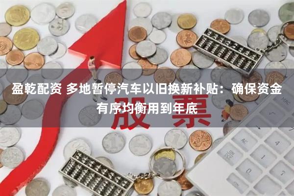 盈乾配资 多地暂停汽车以旧换新补贴：确保资金有序均衡用到年底