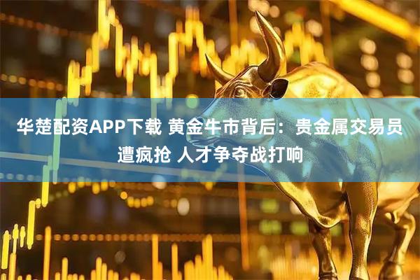 华楚配资APP下载 黄金牛市背后：贵金属交易员遭疯抢 人才争夺战打响