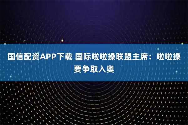 国信配资APP下载 国际啦啦操联盟主席：啦啦操要争取入奥