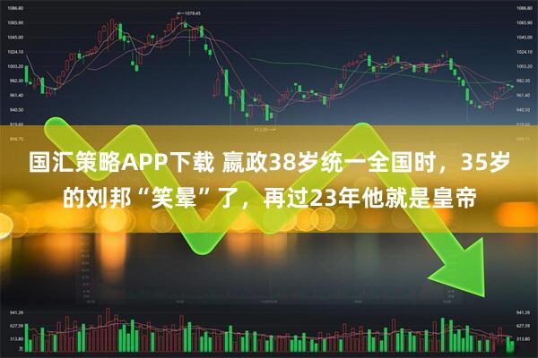 国汇策略APP下载 嬴政38岁统一全国时，35岁的刘邦“笑晕”了，再过23年他就是皇帝