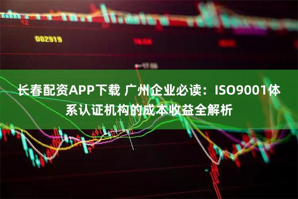 长春配资APP下载 广州企业必读：ISO9001体系认证机构的成本收益全解析