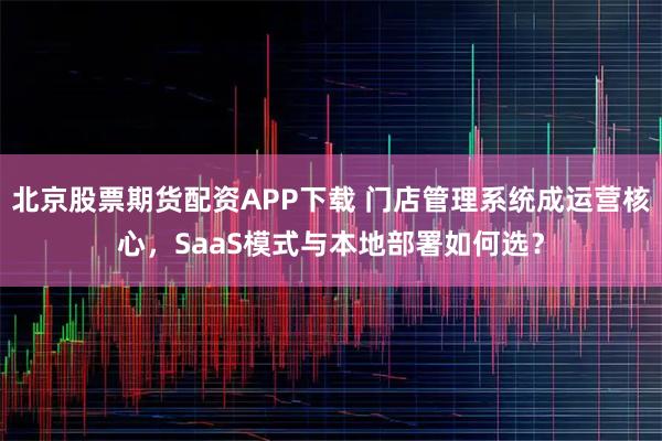 北京股票期货配资APP下载 门店管理系统成运营核心，SaaS模式与本地部署如何选？