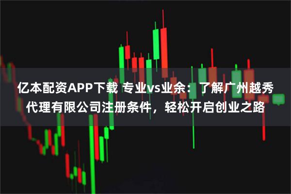 亿本配资APP下载 专业vs业余：了解广州越秀代理有限公司注册条件，轻松开启创业之路