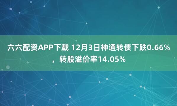 六六配资APP下载 12月3日神通转债下跌0.66%，转股溢价率14.05%