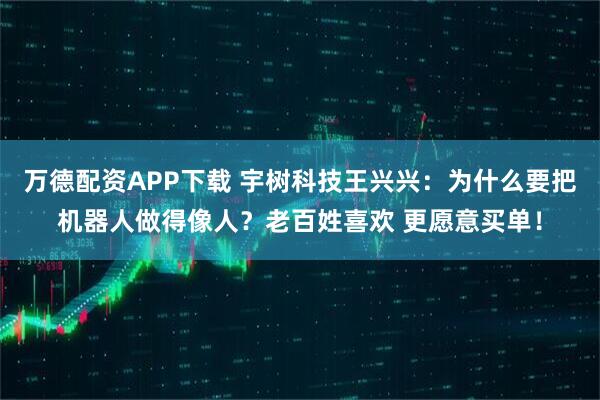 万德配资APP下载 宇树科技王兴兴：为什么要把机器人做得像人？老百姓喜欢 更愿意买单！
