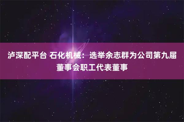 泸深配平台 石化机械：选举余志群为公司第九届董事会职工代表董事
