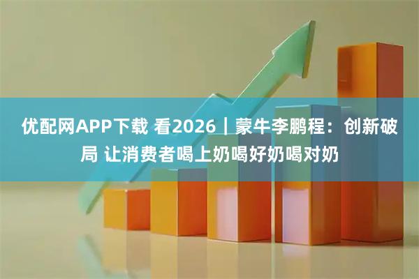 优配网APP下载 看2026|蒙牛李鹏程:创新破局 让消费者喝上奶喝好奶喝对奶