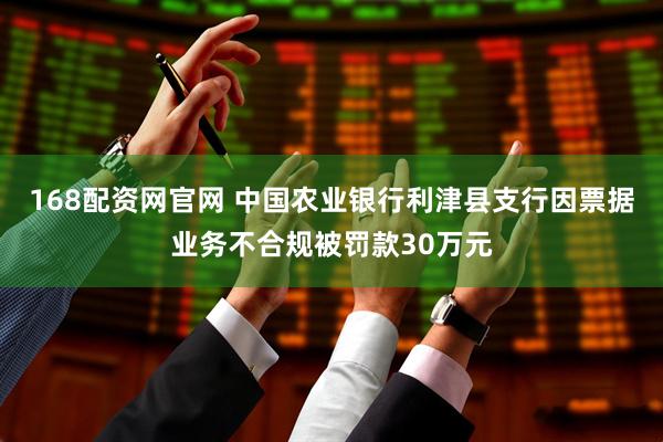 168配资网官网 中国农业银行利津县支行因票据业务不合规被罚款30万元