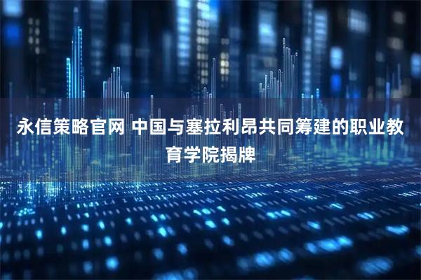 永信策略官网 中国与塞拉利昂共同筹建的职业教育学院揭牌