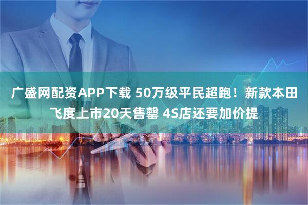 广盛网配资APP下载 50万级平民超跑！新款本田飞度上市20天售罄 4S店还要加价提
