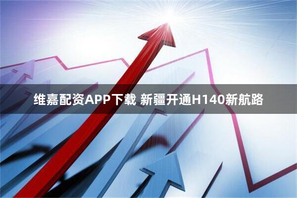 维嘉配资APP下载 新疆开通H140新航路