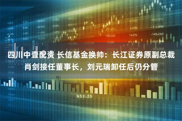 四川中壹配资 长信基金换帅：长江证券原副总裁肖剑接任董事长，刘元瑞卸任后仍分管