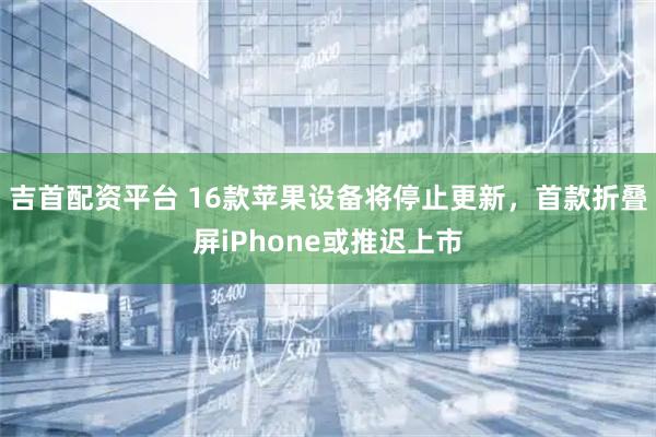 吉首配资平台 16款苹果设备将停止更新,首款折叠屏iPhone或推迟上市