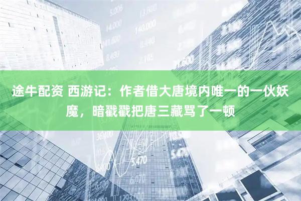 途牛配资 西游记：作者借大唐境内唯一的一伙妖魔，暗戳戳把唐三藏骂了一顿