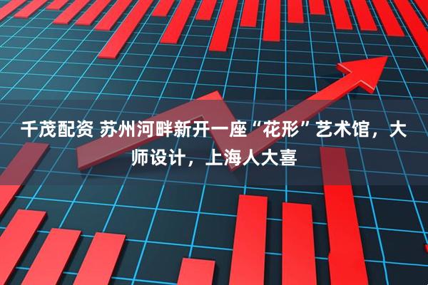 千茂配资 苏州河畔新开一座“花形”艺术馆，大师设计，上海人大喜